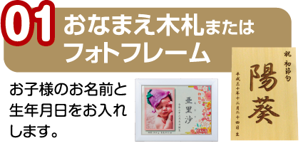 01.おなまえ木札またはフォトフレーム/お子様のお名前と生年月日をお入れします。