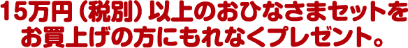 15万円（税別）以上のおひなさまセットをお買上げの方にもれなくプレゼント。