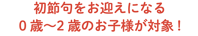 初節句をお迎えになる0歳〜2歳のお子様が対象!